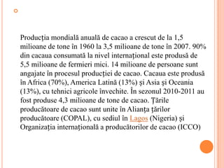 




    Producția mondială anuală de cacao a crescut de la 1,5
    milioane de tone în 1960 la 3,5 milioane de tone în 2007. 90%
    din cacaua consumată la nivel internațional este produsă de
    5,5 milioane de fermieri mici. 14 milioane de persoane sunt
    angajate în procesul producției de cacao. Cacaua este produsă
    în Africa (70%), America Latină (13%) și Asia și Oceania
    (13%), cu tehnici agricole învechite. În sezonul 2010-2011 au
    fost produse 4,3 milioane de tone de cacao. Țările
    producătoare de cacao sunt unite în Alianța țărilor
    producătoare (COPAL), cu sediul în Lagos (Nigeria) și
    Organizația internațională a producătorilor de cacao (ICCO)
 