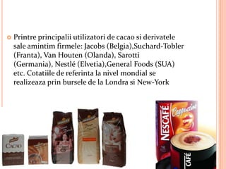    Printre principalii utilizatori de cacao si derivatele
    sale amintim firmele: Jacobs (Belgia),Suchard-Tobler
    (Franta), Van Houten (Olanda), Sarotti
    (Germania), Nestlé (Elvetia),General Foods (SUA)
    etc. Cotatiile de referinta la nivel mondial se
    realizeaza prin bursele de la Londra si New-York
 