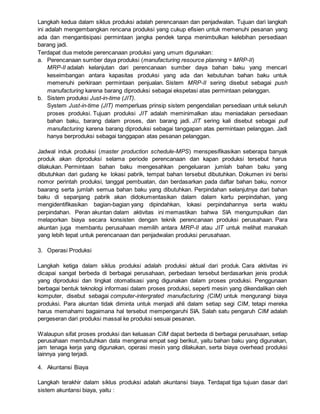 Langkah kedua dalam siklus produksi adalah perencanaan dan penjadwalan. Tujuan dari langkah
ini adalah mengembangkan rencana produksi yang cukup efisien untuk memenuhi pesanan yang
ada dan mengantisipasi permintaan jangka pendek tanpa menimbulkan kelebihan persediaan
barang jadi.
Terdapat dua metode perencanaan produksi yang umum digunakan:
a. Perencanaan sumber daya produksi (manufacturing resource planning = MRP-II)
MRP-II adalah kelanjutan dari perencanaan sumber daya bahan baku yang mencari
keseimbangan antara kapasitas produksi yang ada dan kebutuhan bahan baku untuk
memenuhi perkiraan permintaan penjualan. Sistem MRP-II sering disebut sebagai push
manufacturing karena barang diproduksi sebagai ekspetasi atas permintaan pelanggan.
b. Sistem produksi Just-in-time (JIT).
System Just-in-time (JIT) memperluas prinsip sistem pengendalian persediaan untuk seluruh
proses produksi. Tujuan produksi JIT adalah meminimalkan atau meniadakan persediaan
bahan baku, barang dalam proses, dan barang jadi. JIT sering kali disebut sebagai pull
manufacturing karena barang diproduksi sebagai tanggapan atas permintaan pelanggan. Jadi
hanya berproduksi sebagai tanggapan atas pesanan pelanggan.
Jadwal induk produksi (master production schedule-MPS) menspesifikasikan seberapa banyak
produk akan diproduksi selama periode perencanaan dan kapan produksi tersebut harus
dilakukan. Permintaan bahan baku mengesahkan pengeluaran jumlah bahan baku yang
dibutuhkan dari gudang ke lokasi pabrik, tempat bahan tersebut dibutuhkan. Dokumen ini berisi
nomor perintah produksi, tanggal pembuatan, dan berdasarkan pada daftar bahan baku, nomor
baarang serta jumlah semua bahan baku yang dibutuhkan. Perpindahan selanjutnya dari bahan
baku di sepanjang pabrik akan didokumentasikan dalam dalam kartu perpindahan, yang
mengidentifikasikan bagian-bagian yang dipindahkan, lokasi perpindahannya serta waktu
perpindahan. Peran akuntan dalam aktivitas ini memastikan bahwa SIA mengumpulkan dan
melaporkan biaya secara konsisten dengan teknik perencanaan produksi perusahaan. Para
akuntan juga membantu perusahaan memilih antara MRP-II atau JIT untuk melihat manakah
yang lebih tepat untuk perencanaan dan penjadwalan produksi perusahaan.
3. Operasi Produksi
Langkah ketiga dalam siklus produksi adalah produksi aktual dari produk. Cara aktivitas ini
dicapai sangat berbeda di berbagai perusahaan, perbedaan tersebut berdasarkan jenis produk
yang diproduksi dan tingkat otomatisasi yang digunakan dalam proses produksi. Penggunaan
berbagai bentuk teknologi informasi dalam proses produksi, seperti mesin yang dikendalikan oleh
komputer, disebut sebagai computer-intergrated manufacturing (CIM) untuk mengurangi biaya
produksi. Para akuntan tidak diminta untuk menjadi ahli dalam setiap segi CIM, tetapi mereka
harus memahami bagaimana hal tersebut mempengaruhi SIA. Salah satu pengaruh CIM adalah
pergeseran dari produksi massal ke produksi sesuai pesanan.
Walaupun sifat proses produksi dan keluasan CIM dapat berbeda di berbagai perusahaan, setiap
perusahaan membutuhkan data mengenai empat segi berikut, yaitu bahan baku yang digunakan,
jam tenaga kerja yang digunakan, operasi mesin yang dilakukan, serta biaya overhead produksi
lainnya yang terjadi.
4. Akuntansi Biaya
Langkah terakhir dalam siklus produksi adalah akuntansi biaya. Terdapat tiga tujuan dasar dari
sistem akuntansi biaya, yaitu :
 