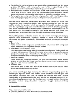 a. Memberikan informasi untuk perencanaan, pengendalian, dan penilaian kinerja dari operasi
produksi. SIA didesain untuk mengumpulkan data real-time mengenai kinerja aktivitas
produksi agar pihak manajemen dapat membuat keputusan tepat waktu.
b. Memberikan data biaya yang akurat mengenai produk untuk digunakan dalam menetapkan
harga serta keputusan bauran produk. SIA mengumpulkan biaya berdasarkan berbagai
kategori dan kemudian membebankan biaya tersebut ke produk & unit organisasi tertentu .
c. Mengumpulkan dan memproses informasi yang digunakan untuk menghitung persediaan
serta nilai harga pokok penjualan yang muncul di laporan keuangan perusahaan.
Sebagaian besar perusahaan menggunakan perhitungan biaya pesanan dan proses untuk
membebankan biaya produksi. Perhitungan biaya pesanan membebankan biaya ke batch
produksi tertentu, atau pekerjaan tertentu dan digunakan ketika produk atau jasa yang dijual
terdiri dari bagian-bagian yang dapat di identifikasikan secara terpisah. Sebaliknya, perhitungan
biaya proses membebankan biaya ke setiap proses, dan kemudian menghitung biaya rata-rata
untuk semua unit yang diproduksi. Digunakan ketika produk atau jasa yang hampir sama
diproduksi dalam jumlah massal dan unit terpisah tidak dapat dengan mudah diidentifikasi.
Pilihan perhitungan biaya berdasarkan pesanan atau proses hanya mempengaruhi metode yang
digunakan untuk membebankan biaya-biaya tersebut ke produk, bukan pada metode
pengumpulan data. Kedua sistem tersebut membutuhkan akumulasi dan mengenai empat jenis
biaya:
a. Bahan Baku
Ketika produksi dimulai, pengeluaran permintaan bahan baku memicu debit barang dalam
proses untuk bahan baku yang dikirim ke bagian produksi.
b. Tenaga Kerja Langsung (Direct Labor)
Kartu waktu kerja adalah sebuah dokumen kertas yang digunakan untuk mengumpulkan data
mengenai aktivitas pekerja. Dokumen ini mencatat jumlah waktu yang digunakan seorang
pekerja untuk setiap tugas pekerjaan tertentu. Para pekerja memasukkan data ini dengan
menggunakan terminal online di setiap bengkel kerja pabrik.
c. Mesin dan Peralatan
Ketika perusahaan mengimplementasikan CIM untuk mengotomatisasi proses produksi,
proporsi yang lebih besar dari biaya produksi berhubungan dengan mesin dan peralatan yang
digunakan untuk membuat produk tersebut.
d. Overhead Pabrik
Yaitu semua biaya produksi yang tidak secara ekonomis layak untuk ditelusuri secara
langsung ke pekerjaan atau proses tertentu.
Untuk aktiva tetap, SIA juga dapat mengumpulkan informasi mengenai gedung, pabrik, dan
peralatan yang digunakan dalam siklus produksi. Aktiva tetap harus diberi kode garis untuk
memungkinkan pembaruan yang cepat dan periodik atas database aktiva tetap. Informasi
minimum yang seharusnya dijaga mengenai aktiva tetapnya yaitu nomor identifikasi, nomor seri,
lokasi, biaya, tanggal perolehan, nama dan alamat pemasok, umur yg diharapkan, nilai sisa yang
diharapkan, metode penyusutan, beban penyusutan, tanggal perbaikan, dan kinerja
pemeliharaan.
C. Tujuan Siklus Produksi
Adapun tujuan siklus produksi yaitu:
a. Semua produksi dan perolehan aktiva tetap diotorisasi dengan baik,
 