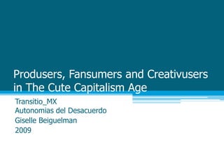 Produsers, Fansumers and Creativusersin The Cute Capitalism Age Transitio_MXAutonomias del Desacuerdo Giselle Beiguelman 2009 