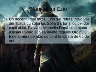 Sfârșitul lui Ezio
● Un deceniu mai târziu,Ezio s-a retras într-o vilă
din Tusca cu soția lui, Sofia Sartor și cu cei doi
copii ai lui, Flavia si Marcello.După ce a ajutat
asasinul Shao Jun să învețe regulile Ordinului,
Ezio a murit de atac de cord la vârsta de 65 de
ani.
 