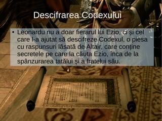 Descifrarea Codexului
● Leonardu nu a doar fierarul lui Ezio, ci și cel
care l-a ajutat să descifreze Codexul, o piesa
cu raspunsuri lăsată de Altair, care conține
secretele pe care la căuta Ezio, înca de la
spânzurarea tatălui și a fratelui său.
 