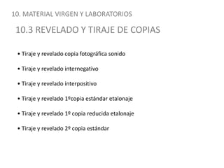 10. MATERIAL VIRGEN Y LABORATORIOS10.3 REVELADO Y TIRAJE DE COPIAS• Tiraje y revelado copia fotográfica sonido• Tiraje y revelado internegativo• Tiraje y revelado interpositivo• Tiraje y revelado 1ºcopia estándar etalonaje• Tiraje y revelado 1º copia reducida etalonaje• Tiraje y revelado 2º copia estándar