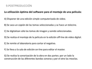 9.POSTPRODUCCIÓNLa utilización óptima del software para el montaje de una película:A) Disponer de una edición simple computerizada de video.B) Se saca un copión de las tomas seleccionadas y se hace un telecine.C) Se digitalizan sólo las tomas de imagen y sonido seleccionadas.D) Se realiza el montaje de la película en la edición off-line de video digital.E) Se remite al laboratorio para cortar el negativo.F) Se lleva a la sala de edición on-line para editar el master.G) Se realiza la sonorización de la obra en dos partes: por un lado la construcción de las diferentes bandas sonoras y por el otro las mezclas.