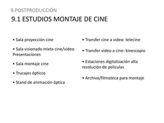 9.POSTPRODUCCIÓN9.1 ESTUDIOS MONTAJE DE CINE• Sala proyección cine• Sala visionado mixta cine/video. Presentaciones• Sala montaje cine• Trucajes ópticos• Stand de animación óptica • Transfer cine a video: telecine• Transfer video a cine: kinescopio • Estaciones digitalización alta resolución de películas • Archivo/filmoteca para montaje