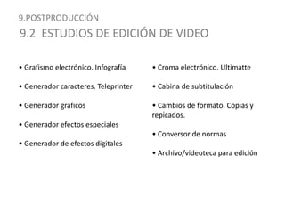 9.POSTPRODUCCIÓN9.2  ESTUDIOS DE EDICIÓN DE VIDEO• Grafismo electrónico. Infografía• Generador caracteres. Teleprinter• Generador gráficos• Generador efectos especiales• Generador de efectos digitales• Croma electrónico. Ultimatte• Cabina de subtitulación• Cambios de formato. Copias y repicados.• Conversor de normas• Archivo/videoteca para edición