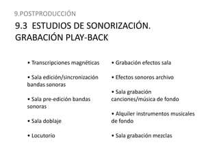 9.POSTPRODUCCIÓN9.3  ESTUDIOS DE SONORIZACIÓN. GRABACIÓN PLAY-BACK• Transcripciones magnéticas• Sala edición/sincronización bandas sonoras• Sala pre-edición bandas sonoras• Sala doblaje• Locutorio• Grabación efectos sala• Efectos sonoros archivo• Sala grabación canciones/música de fondo• Alquiler instrumentos musicales de fondo• Sala grabación mezclas