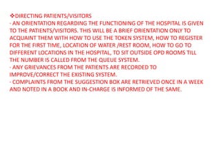 DIRECTING PATIENTS/VISITORS
· AN ORIENTATION REGARDING THE FUNCTIONING OF THE HOSPITAL IS GIVEN
TO THE PATIENTS/VISITORS. THIS WILL BE A BRIEF ORIENTATION ONLY TO
ACQUAINT THEM WITH HOW TO USE THE TOKEN SYSTEM, HOW TO REGISTER
FOR THE FIRST TIME, LOCATION OF WATER /REST ROOM, HOW TO GO TO
DIFFERENT LOCATIONS IN THE HOSPITAL, TO SIT OUTSIDE OPD ROOMS TILL
THE NUMBER IS CALLED FROM THE QUEUE SYSTEM.
· ANY GRIEVANCES FROM THE PATIENTS ARE RECORDED TO
IMPROVE/CORRECT THE EXISTING SYSTEM.
· COMPLAINTS FROM THE SUGGESTION BOX ARE RETRIEVED ONCE IN A WEEK
AND NOTED IN A BOOK AND IN-CHARGE IS INFORMED OF THE SAME.
 