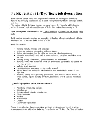 Public relations (PR) officer: job description
Public relations officers use a wide range of media to build and sustain good relationships
between the employing organisation and its clients throughplanned publicity campaigns and PR
activities.
The Institute of Public Relations organises an annual careers day (normally held in London
during the autumn), which is a useful source of further information about working in PR.
What does a public relations officer do? Typical employers | Qualifications and training | Key
skills
Public relations account executives are responsible for handling all aspects of planned publicity
campaigns and PR activities during periods of crisis.
Other tasks include:
 planning publicity strategies and campaigns
 writing and producing presentations and press releases
 dealing with enquiries from the public, the press, and related organisations
 organising promotional events such as press conferences, open days, exhibitions, tours
and visits
 speaking publicly at interviews, press conferences and presentations
 providing clients with information about new promotional opportunities and current PR
campaigns progress
 analysing media coverage
 commissioning or undertaking relevant market research
 liaising with clients, managerial and journalistic staff about budgets, timescales and
objectives
 designing, writing and/or producing presentations, press releases, articles, leaflets, ‘in-
house' journals, reports, publicity brochures, information for web sites and promotional
videos.
Typical employers of public relations officers
 Advertising or marketing agencies
 Consultancies
 Commercial and industrial organisations
 Private companies
 Retailers
 Manufacturers
 Charities
 Government organisations
Vacancies are advertised by careers services, specialist recruitment agencies and in national
newspapers and trade publications including Press Gazette and PR Week. The Chartered Institute
 