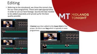 Editing
• Referring to the storyboard, we chose the correct clips
for our news programme. These were cut appropriately
in order to use our best footage. Sound and clips needed
to be added separately and synced up for the best
quality possible
• A banner was then added to the lower third of the
screen. On this is our bug which is typically in news
programmes.
 