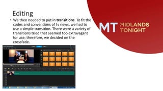 Editing
• We then needed to put in transitions. To fit the
codes and conventions of tv news, we had to
use a simple transition. There were a variety of
transitions tried that seemed too extravagant
for use; therefore, we decided on the
crossfade.
 