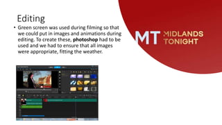 Editing
• Green screen was used during filming so that
we could put in images and animations during
editing. To create these, photoshop had to be
used and we had to ensure that all images
were appropriate, fitting the weather.
 