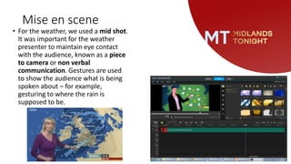 Mise en scene
• For the weather, we used a mid shot.
It was important for the weather
presenter to maintain eye contact
with the audience, known as a piece
to camera or non verbal
communication. Gestures are used
to show the audience what is being
spoken about – for example,
gesturing to where the rain is
supposed to be.
 