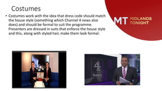 Costumes
• Costumes work with the idea that dress code should match
the house style (something which Channel 4 news also
does) and should be formal to suit the programme.
Presenters are dressed in suits that enforce the house style
and this, along with styled hair, make them look formal.
 