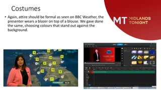 Costumes
• Again, attire should be formal as seen on BBC Weather, the
presenter wears a blazer on top of a blouse. We gave done
the same, choosing colours that stand out against the
background.
 
