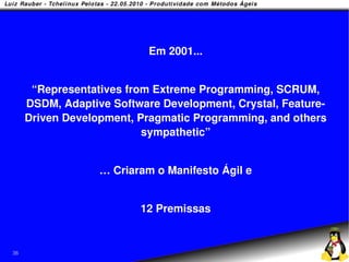 Em 2001...


      “Representatives from Extreme Programming, SCRUM,
     DSDM, Adaptive Software Development, Crystal, Feature-
     Driven Development, Pragmatic Programming, and others
                          sympathetic”


                  … Criaram o Manifesto Ágil e


                         12 Premissas


36
 