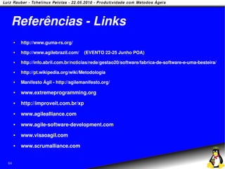 Referências - Links
        http://www.guma-rs.org/
        http://www.agilebrazil.com/   (EVENTO 22-25 Junho POA)
        http://info.abril.com.br/noticias/rede/gestao20/software/fabrica-de-software-e-uma-besteira/
        http://pt.wikipedia.org/wiki/Metodologia
        Manifesto Ágil - http://agilemanifesto.org/

        www.extremeprogramming.org
        http://improveit.com.br/xp
        www.agilealliance.com
        www.agile-software-development.com
        www.visaoagil.com
        www.scrumalliance.com


64
 