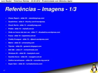 Referências – Imagens - 1/3
        Chaos Report – slide 5/6 - standishgroup.com/

        Quadrinhos - slide 9 - it4unity.com/it/wordpress

        Chuck Norris - slide 13 - unrealitymag.com

        Prédio - slide 16 – cityhall.com.br

        Onde os fracos não tem vez - slide 17 - dicadadrica.wordpress.com

        Fusca - slide 18 - copanema.com.br

        Freddy Krueguer - slide 19 – djbezzi.wordpress.com/

        Matrix - slide 22 - universohq.com

        Tijorola – slide 26 – gcesario.blogspot.com

        Dell 386 – slide 27 – mrmartinweb.com

        Windows 95 – slide 28 – toastytech.com/

        Guarda-chuva – slide 29 – voyagem.com.br

        Gráfico terceirizacao – slide 30 – conceito-mg.com.br

        Super Sam – slide 32 – turmadochaves.com/



67
 