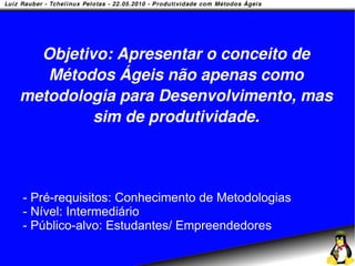 Objetivo: Apresentar o conceito de
   Métodos Ágeis não apenas como
metodologia para Desenvolvimento, mas
         sim de produtividade.



- Pré-requisitos: Conhecimento de Metodologias
- Nível: Intermediário
- Público-alvo: Estudantes/ Empreendedores
 
