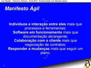 Manifesto Ágil

                         “....
     Indivíduos e interação entre eles mais que
              processos e ferramentas;
       Software em funcionamento mais que
             documentação abrangente;
        Colaboração com o cliente mais que
              negociação de contratos;
     Responder a mudanças mais que seguir um
                        plano.
                          ...“

37
 