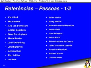 Referências – Pessoas - 1/2
        Kent Beck              Brian Marick
        Mike Beedle            Barry Boehm
        Arie van Bennekum      Manoel Pimentel Medeiros

        Alistair Cockburn      Renato Willi

        Ward Cunningham
                                José Peleteiro

        Martin Fowler
                                Heitor Roriz
                                Flávio Steffens de Castro
        James Grenning
                                Luiz Cláudio Parzianello
        Jim Highsmith
                                Rafael Prikladnicki
        Andrew Hunt
                                Mariana Bravo
        Ron Jeffries
                                Dairton Bassi
        Jon Kern


65
 