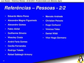 Referências – Pessoas - 2/2
        Eduardo Meira Peres             Marcelo Andrade
        Alexandre Magno Figueiredo      Christian Peixoto
        Alexandre Gomes                 Hugo Corbucci
        Fabio Akital                    Vinicius Teles
        Guilherme Silveira              Daniel Wildt
        Wescley Costa                   Vitor Hugo Germano
        André Faria Gomes
        Cecília Fernandes
        Rodrigo Toledo
        Rafael Sabbagh Armony

66
 