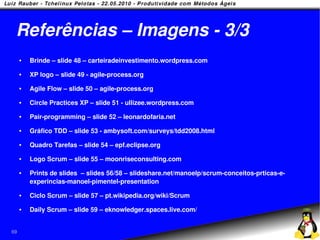 Referências – Imagens - 3/3
        Brinde – slide 48 – carteiradeinvestimento.wordpress.com
        XP logo – slide 49 - agile-process.org
        Agile Flow – slide 50 – agile-process.org
        Circle Practices XP – slide 51 - ullizee.wordpress.com
        Pair-programming – slide 52 – leonardofaria.net
        Gráfico TDD – slide 53 - ambysoft.com/surveys/tdd2008.html
        Quadro Tarefas – slide 54 – epf.eclipse.org
        Logo Scrum – slide 55 – moonriseconsulting.com
        Prints de slides – slides 56/58 – slideshare.net/manoelp/scrum-conceitos-prticas-e-
         experincias-manoel-pimentel-presentation
        Ciclo Scrum – slide 57 – pt.wikipedia.org/wiki/Scrum
        Daily Scrum – slide 59 – eknowledger.spaces.live.com/


69
 