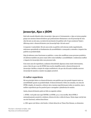 Javascript, Ajax e JSON
                         Está todo mundo falando sobre Javascript e Ajax por aí. Curiosamente, o Ajax se tornou popular
                         graças aos mesmos desenvolvedores que praticamente eliminaram o uso de javascript de seus
                         sites há seis ou sete anos, no início do movimento de padrões web. O que aconteceu? Qual a
                         diferença entre o desenvolvimento com Javascript hoje e há seis anos?

                         A resposta é: maturidade. Há seis anos atrás os padrões web estavam ainda engatinhando,
                         estávamos aprendendo os fundamentos da acessibilidade e começando a entender o impacto dos
                         padrões na produtividade.

                         Hoje já sabemos como funcionam os padrões, e como eles modificam nosso processo produtivo.
                         Já sabemos também um pouco mais sobre como trabalhar a acessibilidade e conhecemos melhor
                         o impacto do Javascript sobre esse processo todo.

                         Com esses anos de experiência, acabamos descobrindo algumas coisas muito interessantes,
                         como o fato de que o uso de HTML bem escrito simplifica muito o desenvolvimento de
                         Javascript e facilita a criação de scripts reutilizáveis e de que não dá muito trabalho escrever
                         Javascript de maneira a manter sua página acessível.



                         A melhor experiência
                         Há um princípio básico no desenvolvimento com padrões que tem grande impacto tanto na
                         acessibilidade quanto na produtividade. O desenvolvimento é feito em camadas, em cima do
                         HTML simples, de maneira a oferecer não a mesma experiência para todos os usuários, mas a
                         melhor experiência que for possível para o navegador e plataforma do usuário.

                         Assim, desenvolvimento pode ser feito na seguinte ordem:

                         1. HTML: você pode usar aqui XHTML ou HTML 4.01, à sua escolha. Bom HTML é
                         automaticamente acessível a celulares, leitores de tela e robôs de busca. Nesta etapa você já tem
                         um site funcional, embora bem feioso.

                         2. CSS: agora você deixa o site bonito. A fonte deixa de ser Times New Roman, os elementos


Para fazer o download completo, visite:
http://visie.com.br/treinamento/pdf                                                                                         10
 