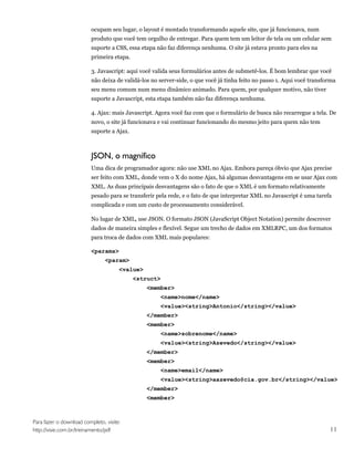 ocupam seu lugar, o layout é montado transformando aquele site, que já funcionava, num
                         produto que você tem orgulho de entregar. Para quem tem um leitor de tela ou um celular sem
                         suporte a CSS, essa etapa não faz diferença nenhuma. O site já estava pronto para eles na
                         primeira etapa.

                         3. Javascript: aqui você valida seus formulários antes de submetê-los. É bom lembrar que você
                         não deixa de validá-los no server-side, o que você já tinha feito no passo 1. Aqui você transforma
                         seu menu comum num menu dinâmico animado. Para quem, por qualquer motivo, não tiver
                         suporte a Javascript, esta etapa também não faz diferença nenhuma.

                         4. Ajax: mais Javascript. Agora você faz com que o formulário de busca não recarregue a tela. De
                         novo, o site já funcionava e vai continuar funcionando do mesmo jeito para quem não tem
                         suporte a Ajax.



                         JSON, o magnífico
                         Uma dica de programador agora: não use XML no Ajax. Embora pareça óbvio que Ajax precise
                         ser feito com XML, donde vem o X do nome Ajax, há algumas desvantagens em se usar Ajax com
                         XML. As duas principais desvantagens são o fato de que o XML é um formato relativamente
                         pesado para se transferir pela rede, e o fato de que interpretar XML no Javascript é uma tarefa
                         complicada e com um custo de processamento considerável.

                         No lugar de XML, use JSON. O formato JSON (JavaScript Object Notation) permite descrever
                         dados de maneira simples e flexível. Segue um trecho de dados em XMLRPC, um dos formatos
                         para troca de dados com XML mais populares:

                         <params>
                                <param>
                                      <value>
                                           <struct>
                                                <member>
                                                    <name>nome</name>
                                                    <value><string>Antonio</string></value>
                                                </member>
                                                <member>
                                                    <name>sobrenome</name>
                                                    <value><string>Azevedo</string></value>
                                                </member>
                                                <member>
                                                    <name>email</name>
                                                    <value><string>aazevedo@cia.gov.br</string></value>
                                                </member>
                                                <member>



Para fazer o download completo, visite:
http://visie.com.br/treinamento/pdf                                                                                     11
 