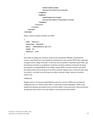 <name>idade</name>
                                                    <value><int>34</int></value>
                                              </member>
                                              <member>
                                                    <name>especial</name>
                                                    <value><boolean>1</boolean></value>
                                              </member>
                                          </struct>
                                      </value>
                                </param>
                         </params>

                         Segue o mesmo conjunto de dados, em JSON:

                         {
                             nome: "Antonio",
                             sobrenome: "Azevedo",
                             email: "aazevedo@cia.gov.br",
                             idade: 34,
                             especial: true
                         }

                         Este trecho de código tem 109 bytes, contra 873 do equivalente XMLRPC. É mais fácil de
                         escrever, mais fácil de ler e mais rápido de transportar por uma conexão HTTP. Mas a principal
                         vantagem está no código Javascript. Ao invés de usar um pesado e complicado parser XML, que
                         não funciona em todos os navegadores, ou de fazer um lento e doloroso tratamento de string
                         para garantir a compatibilidade de seu código, usando JSON você pode converter seus dados
                         para dados nativos do Javascript com um único comando. Digamos que o retorno do Ajax esteja
                         na variável t, você pode convertê-la para um objeto contendo strings, números e booleans
                         nativos com:

                         t=eval(t)

                         Simples assim. E no site json.org há bibliotecas para ler e escrever JSON com uma linha de
                         código para Java, C#, Python, Ruby, PHP, C e uma série de outras linguagens. JSON é uma
                         daquelas ferramentas que podem tornar você mais rápido. Tornou para mim o desenvolvimento
                         de aplicações Ajax muitas vezes mais rápido, e muito mais divertido também.




Para fazer o download completo, visite:
http://visie.com.br/treinamento/pdf                                                                                   12
 