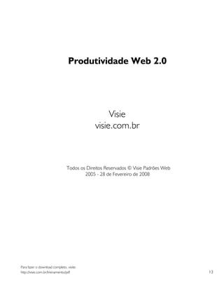Produtividade Web 2.0




                                                  Visie
                                             visie.com.br



                                Todos os Direitos Reservados © Visie Padrões Web
                                        2005 - 28 de Fevereiro de 2008




Para fazer o download completo, visite:
http://visie.com.br/treinamento/pdf                                                13
 