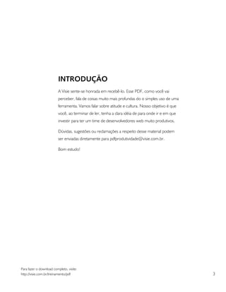 INTRODUÇÃO
                         A Visie sente-se honrada em recebê-lo. Esse PDF, como você vai
                         perceber, fala de coisas muito mais profundas do o simples uso de uma
                         ferramenta. Vamos falar sobre atitude e cultura. Nosso objetivo é que
                         você, ao terminar de ler, tenha a clara idéia de para onde ir e em que
                         investir para ter um time de desenvolvedores web muito produtivos.

                         Dúvidas, sugestões ou reclamações a respeito desse material podem
                         ser enviadas diretamente para pdfprodutividade@visie.com.br.

                         Bom estudo!




Para fazer o download completo, visite:
http://visie.com.br/treinamento/pdf                                                               3
 