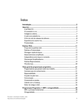 Índice
                             Introdução................................................................................................2
                             Web 2.0.......................................................................... ...................................5
                              A tal Web 2.0.............................................................................................................5
                              O conteúdo é o rei....................................................................................................7
                              Inteligência coletiva...................................................................................................7
                              A web como plataforma............................................................................................8
                              O fim do ciclo de releases de software.....................................................................8
                              Experiência do usuário rica.......................................................................................9
                              Produtividade............................................................................................................9
                             Padrões Web........................................................................... ........................11
                               O que são os padrões web.....................................................................................11
                               Padrões e Produtividade.........................................................................................12
                               Montagem rápida do layout....................................................................................12
                               Desenvolvimento simplificado................................................................................13
                               Independência entre layout e conteúdo.................................................................15
                               Manutenção Simplificadíssima.................................................................................17
                               Padrões Reaproveitáveis.........................................................................................19
                               Microformats...........................................................................................................20
                             Visão geral da programação pragmática.......................................... ..............21
                                Programadores que pensam sobre seu trabalho....................................................21
                                Canivete suíço de conhecimento............................................................................21
                                Responsabilidade.....................................................................................................22
                                O poder do plain text..............................................................................................23
                                Comunicação...........................................................................................................23
                                Consertando as janelas............................................................................................24
                                Lidando com a mudança.........................................................................................25
                                Editor de código e shell...........................................................................................26
                             Programação Pragmática 1: DRY e ortogonalidade......................................28
                               DRY, o princípio fundamental..................................................................................28
                               Ortogonalidade.......................................................................................................29

Para fazer o download completo, visite:
http://visie.com.br/treinamento/pdf                                                                                                                   4
 