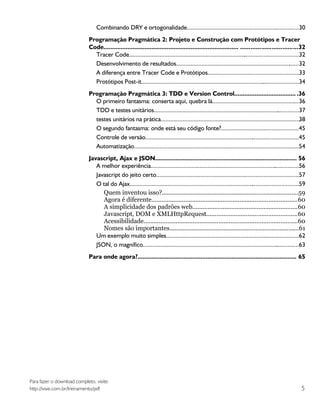Combinando DRY e ortogonalidade.......................................................................30
                             Programação Pragmática 2: Projeto e Construção com Protótipos e Tracer
                             Code............................................................................... .................................32
                               Tracer Code............................................................................................................32
                               Desenvolvimento de resultados..............................................................................32
                               A diferença entre Tracer Code e Protótipos..........................................................33
                               Protótipos Post-it....................................................................................................34
                             Programação Pragmática 3: TDD e Version Control.................................... .36
                               O primeiro fantasma: conserta aqui, quebra lá.......................................................36
                               TDD e testes unitários............................................................................................37
                               testes unitários na prática........................................................................................38
                               O segundo fantasma: onde está seu código fonte?.................................................45
                               Controle de versão.................................................................................................45
                               Automatização.........................................................................................................54
                             Javascript, Ajax e JSON................................................................................... 56
                                A melhor experiência..............................................................................................56
                                Javascript do jeito certo..........................................................................................57
                                O tal do Ajax...........................................................................................................59
                                   Quem inventou isso?................................................................................59
                                   Agora é diferente......................................................................................60
                                   A simplicidade dos padrões web..............................................................60
                                   Javascript, DOM e XMLHttpRequest.....................................................60
                                   Acessibilidade..........................................................................................60
                                   Nomes são importantes............................................................................61
                                Um exemplo muito simples....................................................................................62
                                JSON, o magnífico...................................................................................................63
                             Para onde agora?............................................................................................. 65




Para fazer o download completo, visite:
http://visie.com.br/treinamento/pdf                                                                                                                    5
 