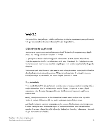 Web 2.0
                         Este material foi planejado para guiá-lo rapidamente através das inovações no desenvolvimento
                         web que têm tornado os desenvolvedores da Web 2.0 tão produtivos.



                         Experiência do usuário rica
                         Lembra-se de como eram os webmails antes do Gmail? E dos sites de mapas antes do Google
                         Maps? Dos fotologs e assemelhados antes do Flickr?

                         As aplicações da Web 2.0 certamente podem ser chamadas de Rich Internet Applications.
                         Experiência rica não significa ver animações e ouvir sons. Experiência rica é oferecer o recurso
                         que for necessário para que seja mais fácil e rápido para o seu usuário completar a tarefa que lhe
                         interessa,

                         Esse recurso pode ser a interação Ajax, pode ser uma animação ou som, ou o conteúdo filtrado e
                         classificado pelos outros usuários, ou uma API que permita a criação de aplicações com seus
                         dados (mash-ups) ou, até mesmo, um layout simples, centrado na tarefa.



                         Produtividade
                         Todo mundo fala da Web 2.0. Certamente há muita coisa nova aqui, e muita coisa antiga feita de
                         um jeitinho melhor. Mas há também muito barulho, fumaça e exagero. E às vezes é difícil
                         separar uma coisa da outra. Mas alguns fatos são tão óbvios que é impossível negá-los ou
                         duvidar deles.

                         O Digg conseguiu meio milhão de usuários cadastrados em menos de dois anos. A primeira
                         versão do produto foi desenvolvida por quatro amigos em menos de dois meses.

                         A 37signals conta com hoje com uma equipe de oito pessoas. Eles iniciaram com cinco pessoas.
                         Criaram o Ruby-on-Rails, framework rápido de desenvolvimento em Ruby, extremamente
                         popular. Criararam o Ta-da List, o Writeboard, o Backpack, o Campfire e o Basecamp e têm mais
                         de 350 mil usuários cadastrados.


Para fazer o download completo, visite:
http://visie.com.br/treinamento/pdf                                                                                         6
 