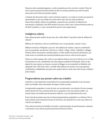 Pequenos estão assustando gigantes, e sendo comprados por eles, em todo o mundo. Times de
                         três ou quatro pessoas têm desenvolvido em dias ou semanas produtos que antes levariam
                         meses para serem feitos por grandes equipes.

                         A despeito das discussões sobre o valor real desses negócios, e se estamos vivendo uma janela de
                         oportunidade ou uma nova bolha, há um fato óbvio aqui: eles são muito produtivos.
                         Desenvolvem rápido, software de qualidade, e parecem não se prender em labirintos de
                         manutenção e atualização. Este PDF estudará um pouco sobre como o desenvolvimento pode ser
                         tão fácil e produtivo, e o que você pode fazer para ter uma equipe dessas.



                         Inteligência coletiva
                         Duas cabeças pensam melhor do que uma, diz o velho ditado. O que dizer então de milhares de
                         cabeças?

                         Milhares de voluntários, cada um contribuindo com o seu pouquinho, criaram o Linux.

                         Milhares tornaram a Wikipedia o que ela é. São milhares de usuários, cada um contribuindo
                         com seu pouquinho, que fizeram o del.icio.us, o Flickr, o Digg, o Orkut, o Slashdot e o Blogger.
                         Nenhum desses sites produz conteúdo próprio. O velho modelo do portal de informações, que
                         vende acesso ao conteúdo que contrata jornalistas para escrever, está em sérios apuros.

                         Cada novo usuário agrega valor. Cada vez que alguém adiciona uma url ao del.icio.us ou ao Digg,
                         está fazendo um voto, contribuindo com uma pequena unidade de informação. Cada vez que
                         alguém faz uma compra na Amazon, um post no Blogger ou um comentário no Slashdot, está
                         agregando valor. Não muito valor, é verdade. Mas milhares de usuários com suas pequenas
                         contribuições, multiplicadas uma pela outra, podem oferecer muito mais valor do que o dinheiro
                         pode comprar.



                         Programadores que pensam sobre seu trabalho
                         A primeira e mais importante característica de um programador pragmático é que ele pensa
                         sobre seu trabalho. Essa carcterística dá origem a todas as outras.

                         O programador pragmático é, antes de tudo, um inconformado e um otimista. Ele não consegue
                         repetir dezenas de vezes a mesma tarefa sem se perguntar se há uma maneira melhor. Ao
                         mesmo tempo, ele acredita que há maneiras melhores, e que ele pode desenvolver uma.

                         É por conta dessa postura que não se treinam programadores pragmáticos, se cultivam. Não se
                         ensina atitude num treinamento técnico de oito horas, isso depende de se criar uma cultura em
                         volta de seus objetivos.

                         Uma cultura de métrica de trabalho, de estudo e experimentação, de questionamento, otimismo
                         e entusiasmo. Uma cultura de paixão pelo desenvolvimento efetivo.



Para fazer o download completo, visite:
http://visie.com.br/treinamento/pdf                                                                                         7
 
