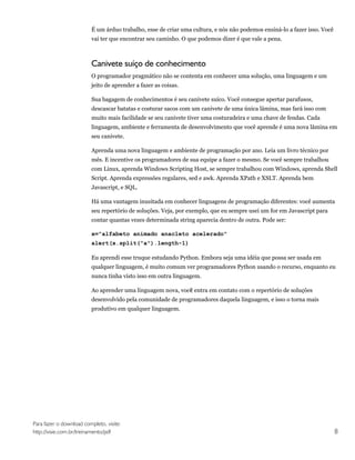 É um árduo trabalho, esse de criar uma cultura, e nós não podemos ensiná-lo a fazer isso. Você
                         vai ter que encontrar seu caminho. O que podemos dizer é que vale a pena.



                         Canivete suíço de conhecimento
                         O programador pragmático não se contenta em conhecer uma solução, uma linguagem e um
                         jeito de aprender a fazer as coisas.

                         Sua bagagem de conhecimentos é seu canivete suíco. Você consegue apertar parafusos,
                         descascar batatas e costurar sacos com um canivete de uma única lâmina, mas fará isso com
                         muito mais facilidade se seu canivete tiver uma costuradeira e uma chave de fendas. Cada
                         linguagem, ambiente e ferramenta de desenvolvimento que você aprende é uma nova lâmina em
                         seu canivete.

                         Aprenda uma nova linguagem e ambiente de programação por ano. Leia um livro técnico por
                         mês. E incentive os programadores de sua equipe a fazer o mesmo. Se você sempre trabalhou
                         com Linux, aprenda Windows Scripting Host, se sempre trabalhou com Windows, aprenda Shell
                         Script. Aprenda expressões regulares, sed e awk. Aprenda XPath e XSLT. Aprenda bem
                         Javascript, e SQL.

                         Há uma vantagem inusitada em conhecer linguagens de programação diferentes: você aumenta
                         seu repertório de soluções. Veja, por exemplo, que eu sempre usei um for em Javascript para
                         contar quantas vezes determinada string aparecia dentro de outra. Pode ser:

                         x="alfabeto animado anacleto acelerado"
                         alert(x.split("a").length-1)

                         Eu aprendi esse truque estudando Python. Embora seja uma idéia que possa ser usada em
                         qualquer linguagem, é muito comum ver programadores Python usando o recurso, enquanto eu
                         nunca tinha visto isso em outra linguagem.

                         Ao aprender uma linguagem nova, vocẽ entra em contato com o repertório de soluções
                         desenvolvido pela comunidade de programadores daquela linguagem, e isso o torna mais
                         produtivo em qualquer linguagem.




Para fazer o download completo, visite:
http://visie.com.br/treinamento/pdf                                                                                       8
 