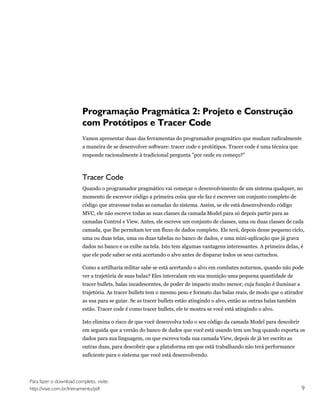 Programação Pragmática 2: Projeto e Construção
                         com Protótipos e Tracer Code
                         Vamos apresentar duas das ferramentas do programador pragmático que mudam radicalmente
                         a maneira de se desenvolver software: tracer code e protótipos. Tracer code é uma técnica que
                         responde racionalmente à tradicional pergunta "por onde eu começo?"



                         Tracer Code
                         Quando o programador pragmático vai começar o desenvolvimento de um sistema qualquer, no
                         momento de escrever código a primeira coisa que ele faz é escrever um conjunto completo de
                         código que atravesse todas as camadas do sistema. Assim, se ele está desenvolvendo código
                         MVC, ele não escreve todas as suas classes da camada Model para só depois partir para as
                         camadas Control e View. Antes, ele escreve um conjunto de classes, uma ou duas classes de cada
                         camada, que lhe permitam ter um fluxo de dados completo. Ele terá, depois desse pequeno ciclo,
                         uma ou duas telas, uma ou duas tabelas no banco de dados, e uma mini-aplicação que já grava
                         dados no banco e os exibe na tela. Isto tem algumas vantagens interessantes. A primeira delas, é
                         que ele pode saber se está acertando o alvo antes de disparar todos os seus cartuchos.

                         Como a artilharia militar sabe se está acertando o alvo em combates noturnos, quando não pode
                         ver a trajetória de suas balas? Eles intercalam em sua munição uma pequena quantidade de
                         tracer bullets, balas incadescentes, de poder de impacto muito menor, cuja função é iluminar a
                         trajetória. As tracer bullets tem o mesmo peso e formato das balas reais, de modo que o atirador
                         as usa para se guiar. Se as tracer bullets estão atingindo o alvo, então as outras balas também
                         estão. Tracer code é como tracer bullets, ele te mostra se você está atingindo o alvo.

                         Isto elimina o risco de que você desenvolva todo o seu código da camada Model para descobrir
                         em seguida que a versão do banco de dados que você está usando tem um bug quando exporta os
                         dados para sua linguagem, ou que escreva toda sua camada View, depois de já ter escrito as
                         outras duas, para descobrir que a plataforma em que está trabalhando não terá performance
                         suficiente para o sistema que você está desenvolvendo.




Para fazer o download completo, visite:
http://visie.com.br/treinamento/pdf                                                                                        9
 