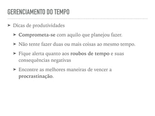 GERENCIAMENTO DO TEMPO
➤ Dicas de produtividades
➤ Comprometa-se com aquilo que planejou fazer.
➤ Não tente fazer duas ou mais coisas ao mesmo tempo.
➤ Fique alerta quanto aos roubos de tempo e suas
consequências negativas
➤ Encontre as melhores maneiras de vencer a
procrastinação.
 