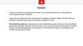 Equipes
• Todos os membros da equipe devem saber o que o outro está fazendo. A saturação da
comunicação acelera o trabalho.
• Jogue fora os cartões de visita. Cargos são marcadores de Status. Seja conhecido pelo que
você faz e não pelo modo como as pessoas se referem a você.
• Uma tarefa de cada vez. As pessoas não são multitarefas porque são boas nisso. Elas fazem
porque são distraídas. Quando você faz mais de uma coisa ao mesmo tempo perde um tempo
precioso de produtividade para se ambientar à nova tarefa. Esse tempo é conhecido como
“Perda com troca de contexto”
 