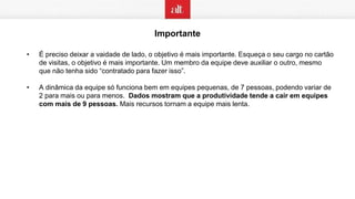 Importante
• É preciso deixar a vaidade de lado, o objetivo é mais importante. Esqueça o seu cargo no cartão
de visitas, o objetivo é mais importante. Um membro da equipe deve auxiliar o outro, mesmo
que não tenha sido “contratado para fazer isso”.
• A dinâmica da equipe só funciona bem em equipes pequenas, de 7 pessoas, podendo variar de
2 para mais ou para menos. Dados mostram que a produtividade tende a cair em equipes
com mais de 9 pessoas. Mais recursos tornam a equipe mais lenta.
 