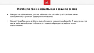 O problema não é o atacante, mas o esquema de jogo
• Não procure pessoas ruins, procure sistemas ruins - aqueles que incentivam o mau
comportamento e premiam desempenho medíocres.
• São as interações com o ambiente que estimulam o nosso comportamento. O sistema que nos
cerca, e não as qualidades intrínsecas, é responsável por grande parte do nosso
comportamento.
 