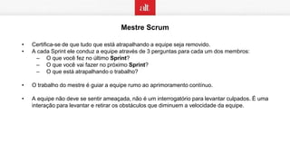 Mestre Scrum
• Certifica-se de que tudo que está atrapalhando a equipe seja removido.
• A cada Sprint ele conduz a equipe através de 3 perguntas para cada um dos membros:
– O que você fez no último Sprint?
– O que você vai fazer no próximo Sprint?
– O que está atrapalhando o trabalho?
• O trabalho do mestre é guiar a equipe rumo ao aprimoramento contínuo.
• A equipe não deve se sentir ameaçada, não é um interrogatório para levantar culpados. É uma
interação para levantar e retirar os obstáculos que diminuem a velocidade da equipe.
 