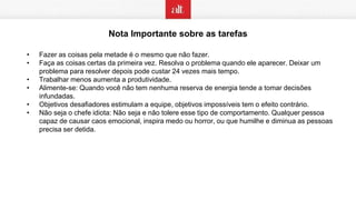 Nota Importante sobre as tarefas
• Fazer as coisas pela metade é o mesmo que não fazer.
• Faça as coisas certas da primeira vez. Resolva o problema quando ele aparecer. Deixar um
problema para resolver depois pode custar 24 vezes mais tempo.
• Trabalhar menos aumenta a produtividade.
• Alimente-se: Quando você não tem nenhuma reserva de energia tende a tomar decisões
infundadas.
• Objetivos desafiadores estimulam a equipe, objetivos impossíveis tem o efeito contrário.
• Não seja o chefe idiota: Não seja e não tolere esse tipo de comportamento. Qualquer pessoa
capaz de causar caos emocional, inspira medo ou horror, ou que humilhe e diminua as pessoas
precisa ser detida.
 