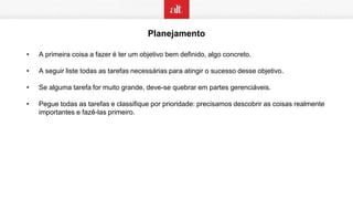 Planejamento
• A primeira coisa a fazer é ter um objetivo bem definido, algo concreto.
• A seguir liste todas as tarefas necessárias para atingir o sucesso desse objetivo.
• Se alguma tarefa for muito grande, deve-se quebrar em partes gerenciáveis.
• Pegue todas as tarefas e classifique por prioridade: precisamos descobrir as coisas realmente
importantes e fazê-las primeiro.
 