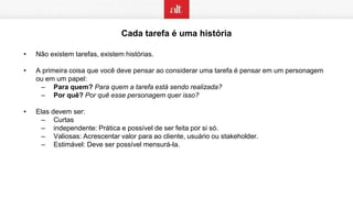 Cada tarefa é uma história
• Não existem tarefas, existem histórias.
• A primeira coisa que você deve pensar ao considerar uma tarefa é pensar em um personagem
ou em um papel:
– Para quem? Para quem a tarefa está sendo realizada?
– Por quê? Por quê esse personagem quer isso?
• Elas devem ser:
– Curtas
– independente: Prática e possível de ser feita por si só.
– Valiosas: Acrescentar valor para ao cliente, usuário ou stakeholder.
– Estimável: Deve ser possível mensurá-la.
 
