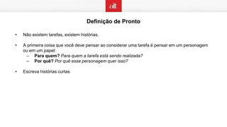 Definição de Pronto
• Não existem tarefas, existem histórias.
• A primeira coisa que você deve pensar ao considerar uma tarefa é pensar em um personagem
ou em um papel:
– Para quem? Para quem a tarefa está sendo realizada?
– Por quê? Por quê esse personagem quer isso?
• Escreva histórias curtas
 