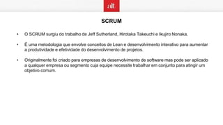 SCRUM
• O SCRUM surgiu do trabalho de Jeff Sutherland, Hirotaka Takeuchi e Ikujiro Nonaka.
• É uma metodologia que envolve conceitos de Lean e desenvolvimento interativo para aumentar
a produtividade e efetividade do desenvolvimento de projetos.
• Originalmente foi criado para empresas de desenvolvimento de software mas pode ser aplicado
a qualquer empresa ou segmento cuja equipe necessite trabalhar em conjunto para atingir um
objetivo comum.
 