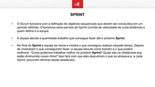 SPRINT
• O Scrum funciona com a definição de objetivos sequenciais que devem ser concluídos em um
período definido. Chamamos esse período de Sprint (corrida de velocidade de curta distância) e
quem define é a equipe.
• A equipe decide a quantidade trabalho que consegue fazer até o próximo Sprint.
• No final do Sprint a equipe se reúne e mostra o que conseguiu realizar naquele tempo. Depois
de mostrarem o que conseguiram fazer, a equipe discute como fizeram e o que podem
melhorar: “Como podemos trabalhar melhor no próximo Sprint? Quais são os obstáculos que
estão diminuindo nosso ritmo? Isso fará com que eles descubram o que os atrasava e, a cada
Sprint, procurem eliminar esses obstáculos.
 